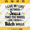 I Live My Life Between Jesus Take The Wheel And I Wish A Bitch Would Svg Png